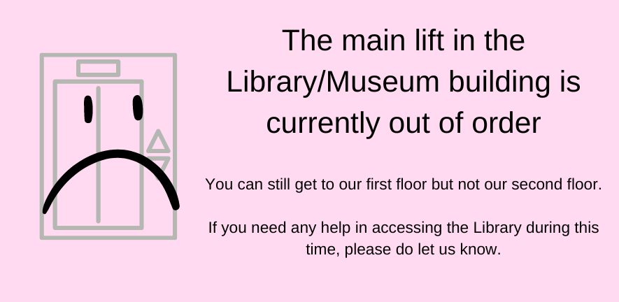 The main lift in the Library/Museum building is currently out of order  You can still get to our first floor but not our second floor.  If you need any help in accessing the Library during this time, please do let us know.